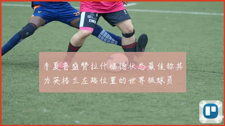 李夏普盛赞拉什福德状态最佳称其为英格兰左路位置的世界级球员