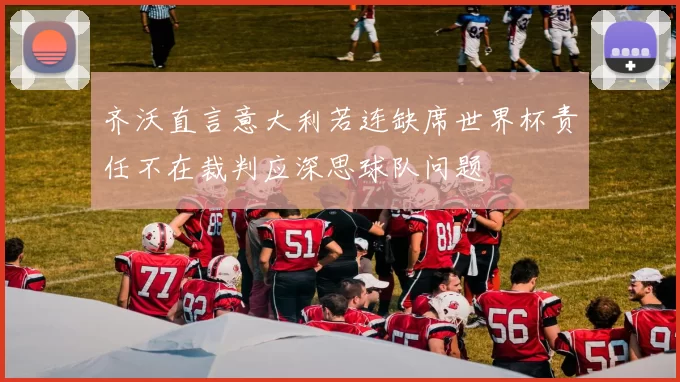 齐沃直言意大利若连缺席世界杯责任不在裁判应深思球队问题