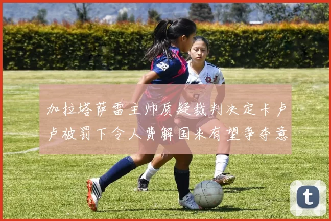 加拉塔萨雷主帅质疑裁判决定卡卢卢被罚下令人费解国米有望争夺意甲冠军