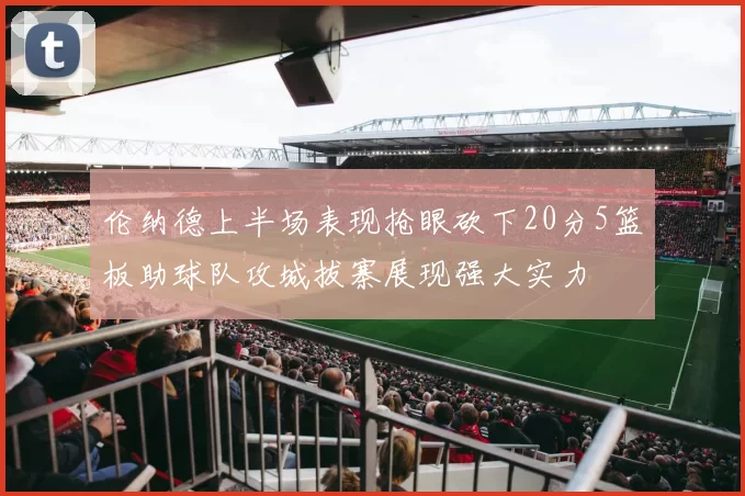 伦纳德上半场表现抢眼砍下20分5篮板助球队攻城拔寨展现强大实力
