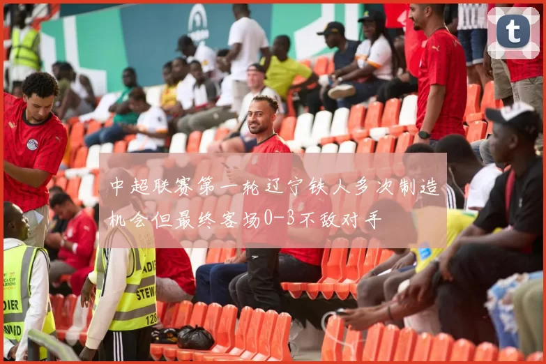 中超联赛第一轮辽宁铁人多次制造机会但最终客场0-3不敌对手