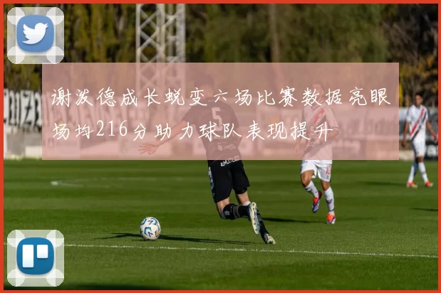谢泼德成长蜕变六场比赛数据亮眼场均216分助力球队表现提升
