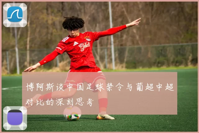 博阿斯谈中国足球禁令与葡超中超对比的深刻思考