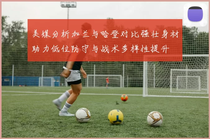 美媒分析加兰与哈登对比强壮身材助力低位防守与战术多样性提升