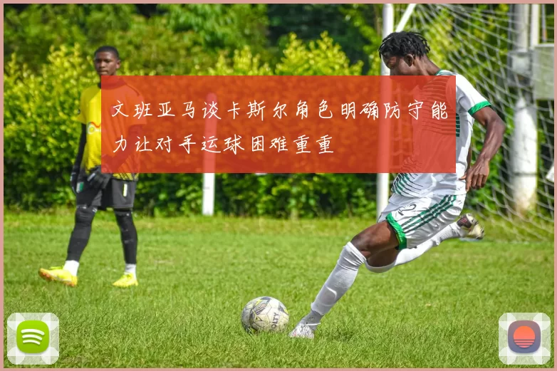 文班亚马谈卡斯尔角色明确防守能力让对手运球困难重重