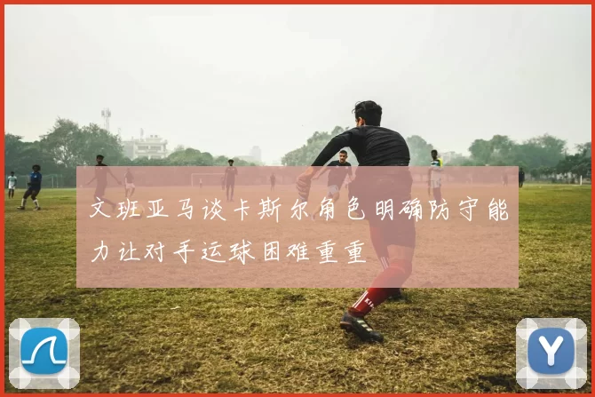 文班亚马谈卡斯尔角色明确防守能力让对手运球困难重重