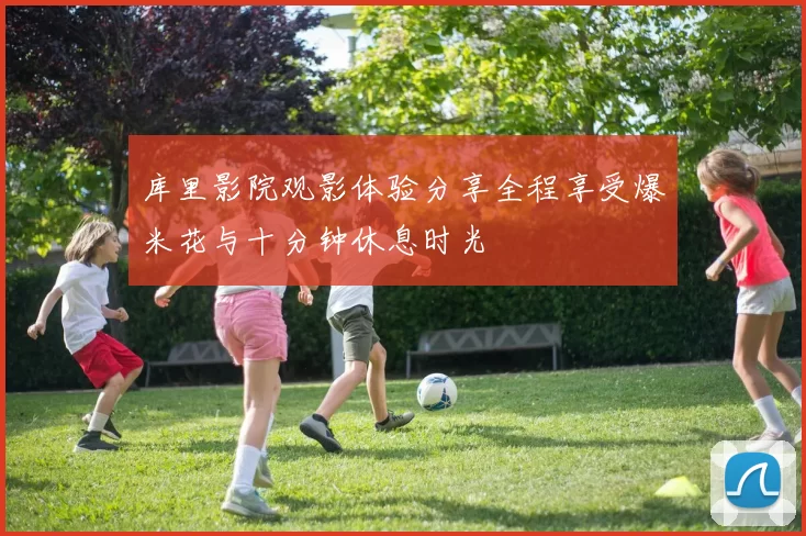 库里影院观影体验分享全程享受爆米花与十分钟休息时光