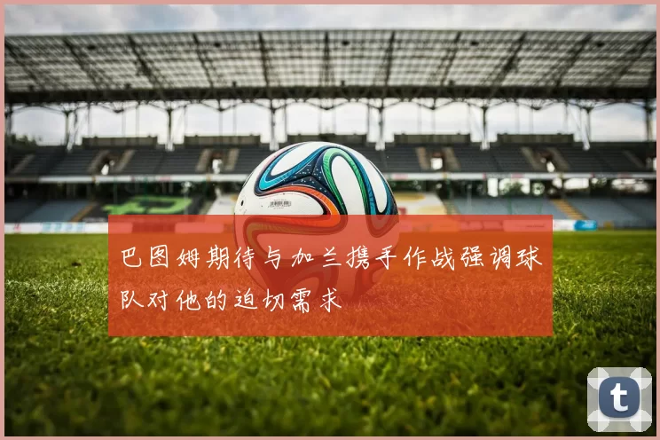 巴图姆期待与加兰携手作战强调球队对他的迫切需求