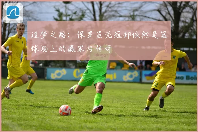 追梦之路：保罗虽无冠却依然是篮球场上的赢家与传奇