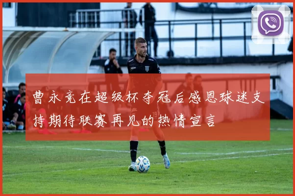曹永竞在超级杯夺冠后感恩球迷支持期待联赛再见的热情宣言