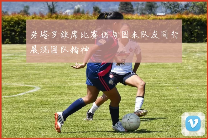劳塔罗缺席比赛仍与国米队友同行展现团队精神