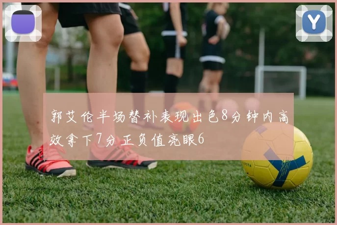 郭艾伦半场替补表现出色8分钟内高效拿下7分正负值亮眼6