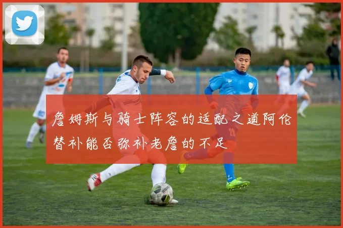 詹姆斯与骑士阵容的适配之道阿伦替补能否弥补老詹的不足