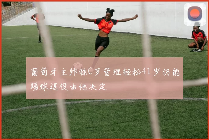葡萄牙主帅称C罗管理轻松41岁仍能踢球退役由他决定