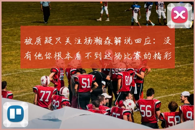 被质疑只关注杨瀚森解说回应：没有他你根本看不到这场比赛的精彩