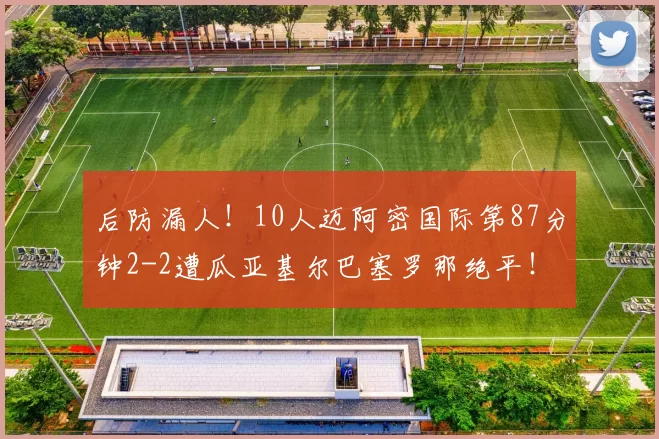 后防漏人！10人迈阿密国际第87分钟2-2遭瓜亚基尔巴塞罗那绝平！