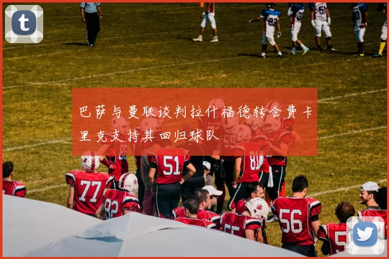 巴萨与曼联谈判拉什福德转会费卡里克支持其回归球队