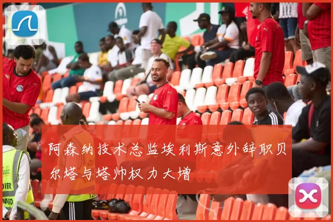 阿森纳技术总监埃利斯意外辞职贝尔塔与塔帅权力大增