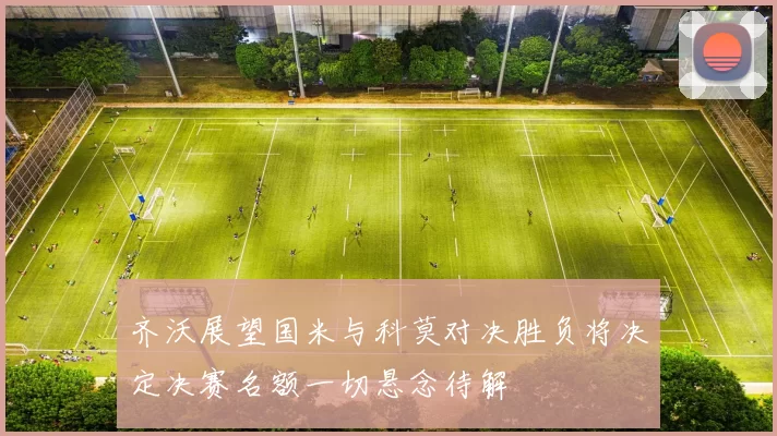 齐沃展望国米与科莫对决胜负将决定决赛名额一切悬念待解