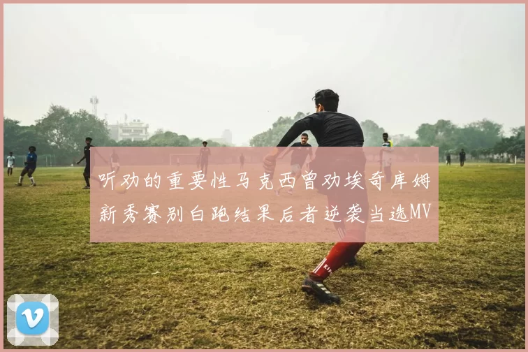 听劝的重要性马克西曾劝埃奇库姆新秀赛别白跑结果后者逆袭当选MVP