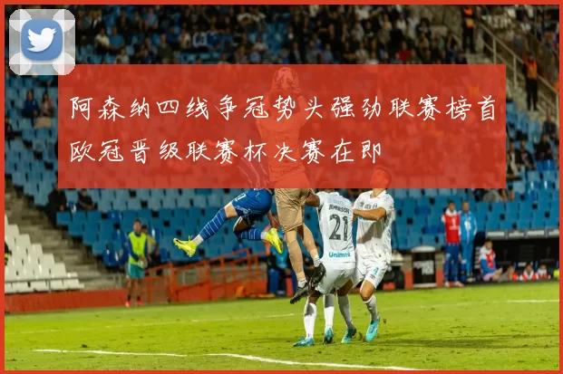 阿森纳四线争冠势头强劲联赛榜首欧冠晋级联赛杯决赛在即