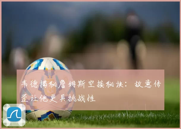 韦德揭秘詹姆斯空接秘诀：故意传歪让他更具挑战性
