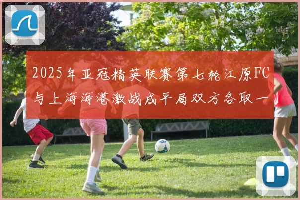 2025年亚冠精英联赛第七轮江原FC与上海海港激战成平局双方各取一分