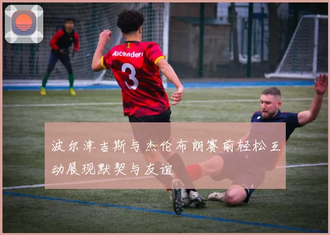 波尔津吉斯与杰伦布朗赛前轻松互动展现默契与友谊