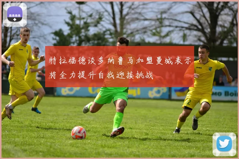特拉福德谈多纳鲁马加盟曼城表示将全力提升自我迎接挑战