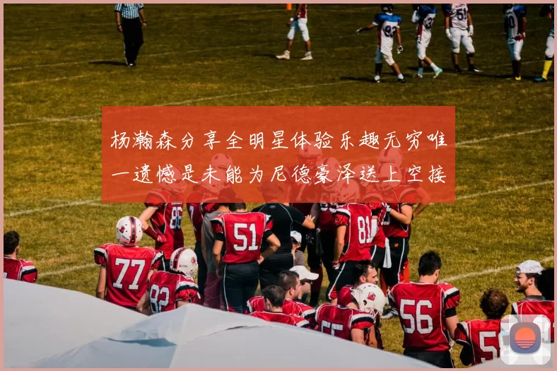 杨瀚森分享全明星体验乐趣无穷唯一遗憾是未能为尼德豪泽送上空接助攻